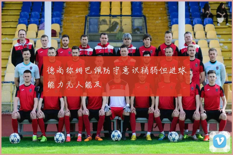 德尚称姆巴佩防守意识稍弱但进球能力无人能及