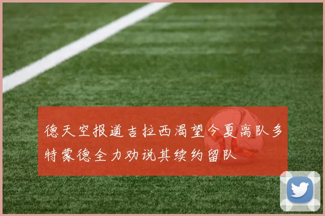 德天空报道吉拉西渴望今夏离队多特蒙德全力劝说其续约留队