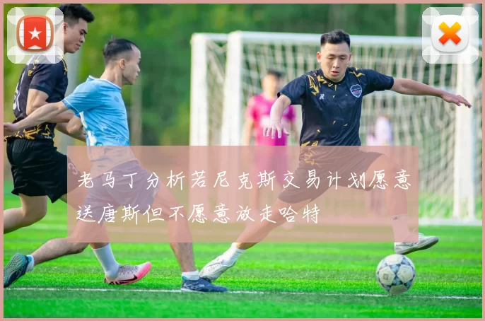 老马丁分析若尼克斯交易计划愿意送唐斯但不愿意放走哈特