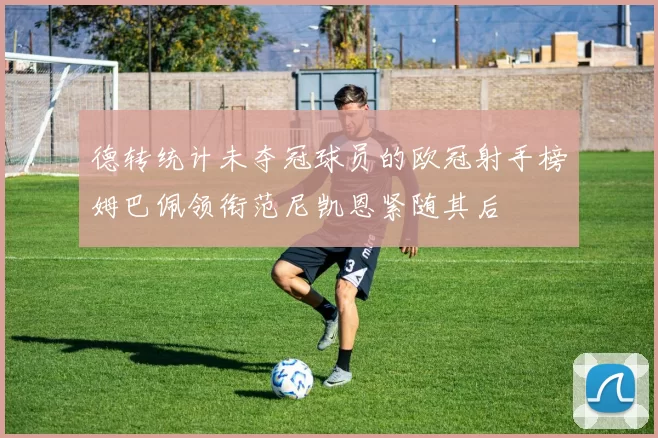 德转统计未夺冠球员的欧冠射手榜姆巴佩领衔范尼凯恩紧随其后