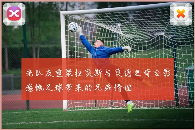 老队友重聚拉莫斯与莫德里奇合影感慨足球带来的兄弟情谊