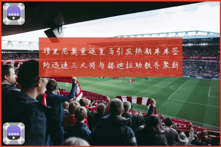 穆里尼奥重返皇马引发热潮库库签约迅速三大将与赫迪拉助教齐聚新阵容