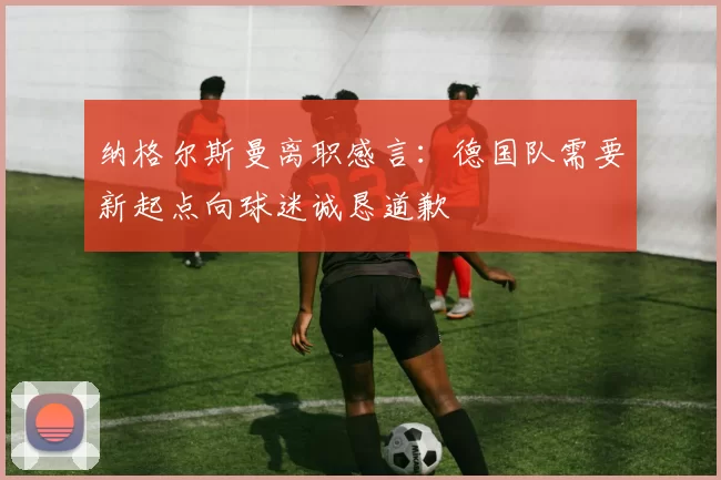 纳格尔斯曼离职感言：德国队需要新起点向球迷诚恳道歉