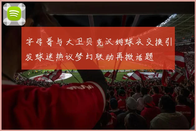 字母哥与大卫贝克汉姆球衣交换引发球迷热议梦幻联动再掀话题