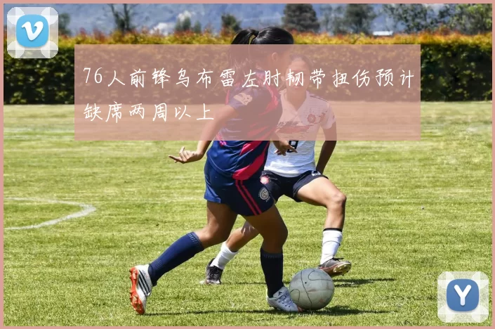 76人前锋乌布雷左肘韧带扭伤预计缺席两周以上