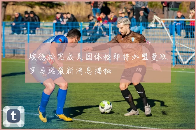 埃德松完成美国体检即将加盟曼联罗马诺最新消息揭秘