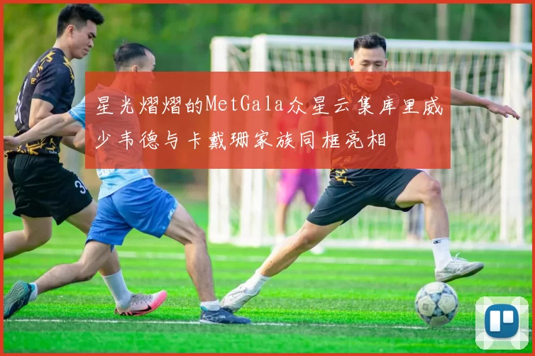 星光熠熠的MetGala众星云集库里威少韦德与卡戴珊家族同框亮相