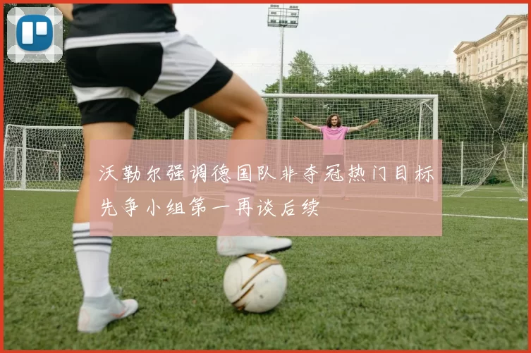 沃勒尔强调德国队非夺冠热门目标先争小组第一再谈后续