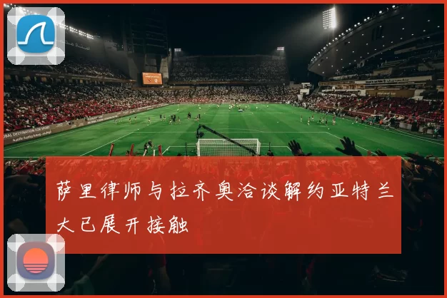 萨里律师与拉齐奥洽谈解约亚特兰大已展开接触