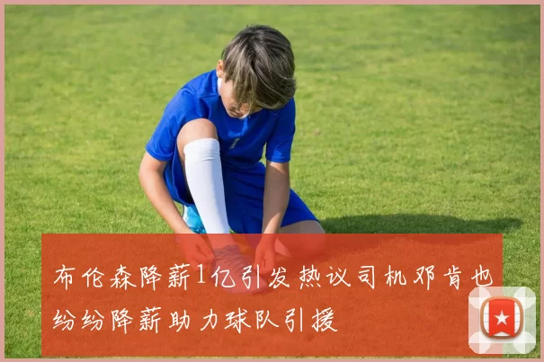布伦森降薪1亿引发热议司机邓肯也纷纷降薪助力球队引援