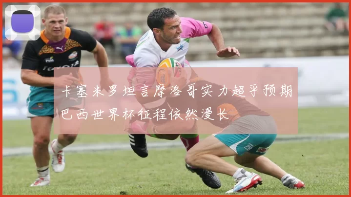 卡塞米罗坦言摩洛哥实力超乎预期巴西世界杯征程依然漫长