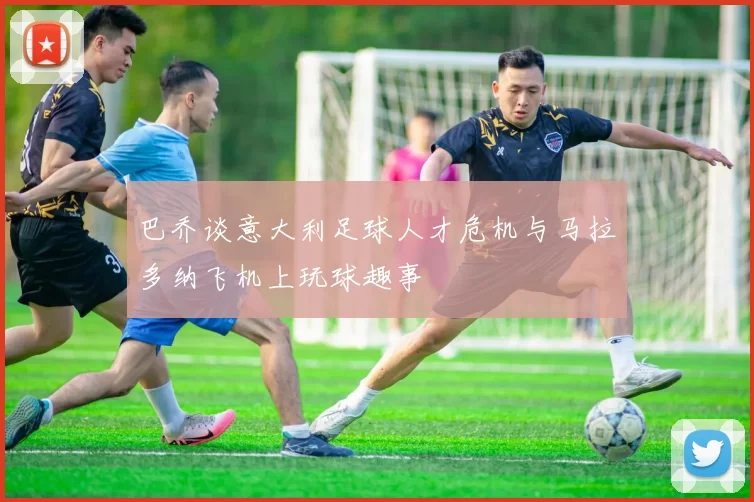巴乔谈意大利足球人才危机与马拉多纳飞机上玩球趣事