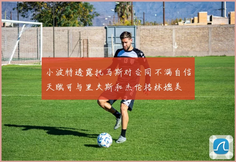 小波特透露托马斯对合同不满自信天赋可与里夫斯和杰伦格林媲美