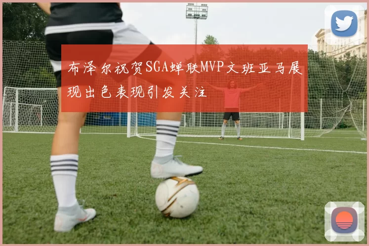 布泽尔祝贺SGA蝉联MVP文班亚马展现出色表现引发关注