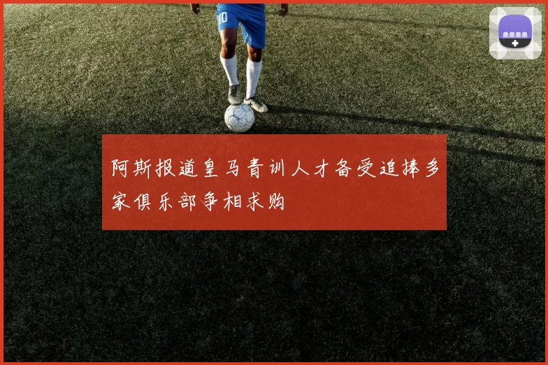 阿斯报道皇马青训人才备受追捧多家俱乐部争相求购