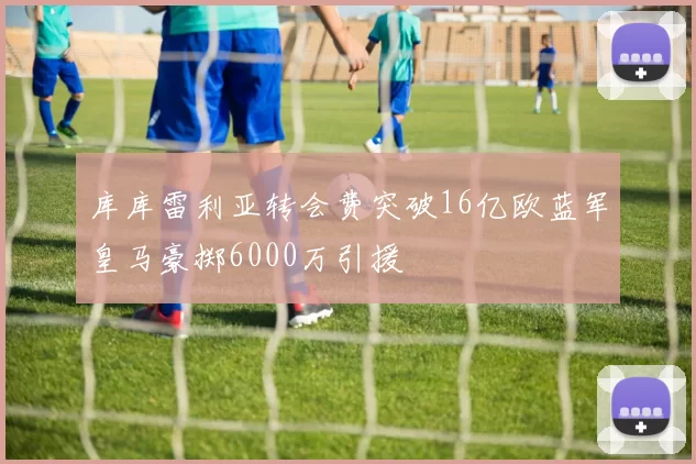 库库雷利亚转会费突破16亿欧蓝军皇马豪掷6000万引援
