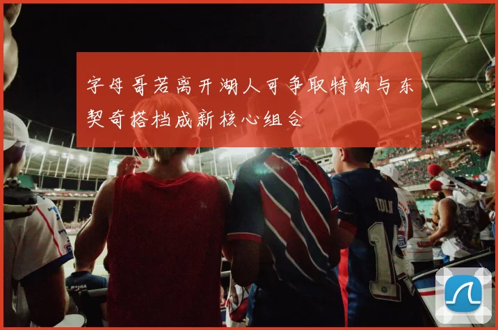 字母哥若离开湖人可争取特纳与东契奇搭档成新核心组合